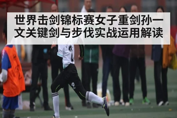 世界击剑锦标赛女子重剑孙一文关键剑与步伐实战运用解读