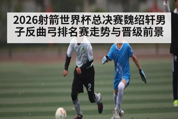 2026射箭世界杯总决赛魏绍轩男子反曲弓排名赛走势与晋级前景